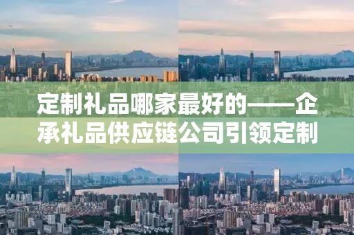 定制礼品哪家最好的——企承礼品供应链公司引领定制潮流