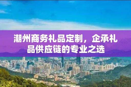 潮州商务礼品定制，企承礼品供应链商务礼品定制公司
